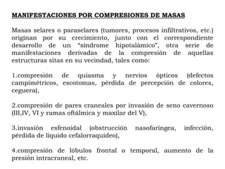 MANIFESTACIONES POR COMPRESIONES DE MASAS

Masas selares o paraselares (tumores, procesos infiltrativos, etc.)
originan por su crecimiento, junto con el correspondiente
desarrollo de un “síndrome hipotalámico”, otra serie de
manifestaciones derivadas de la compresión de aquellas
estructuras sitas en su vecindad, tales como:

1.compresión de quiasma y nervios ópticos (defectos
campimétricos, escotomas, pérdida de percepción de colores,
ceguera),

2.compresión de pares craneales por invasión de seno cavernoso
(III,IV, VI y ramas oftálmica y maxilar del V),

3.invasión esfenoidal (obstrucción      nasofaríngea,    infección,
pérdida de líquido cefalorraquídeo),

4.compresión de lóbulos frontal o temporal, aumento de la
presión intracraneal, etc.
 