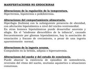MANIFESTACIONES NO ENDOCRINAS

Alteraciones de la regulación de la temperatura.
Hipertermia, hipotermia o poikilotermia.

Alteraciones del comportamiento alimentario.
Hiperfagia (bulimia) con la subsiguiente presencia de obesidad,
con afectación hipotalámica a nivel del núcleo ventromedial.
En otras lesiones hipotalámicas puede desarrollar anorexia y
afagia. En el “síndrome diencefálico de la infancia”, causado
frecuentemente por gliomas hipotalámicos, hay la asociación de
emaciación y fracaso de crecimiento, a pesar de una ingesta
aparentemente normal.

Alteraciones de la ingesta acuosa.
Compulsión en la bebida, adipsia o hipernatremia.

Alteraciones del sueño y del estado de conciencia.
Puede abarcar la existencia de episodios de somnolencia,
reversión del ritmo del sueño, mutismo aquinético o situaciones
comatosas.
 