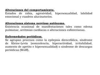 Alteraciones del comportamiento.
Estados de rabia, agresividad, hipersexualidad,     labilidad
emocional y cuadros alucinatorios.

Alteraciones sistema nervioso autónomo.
Existencia ocasional de manifestaciones tales como edema
pulmonar, arritmias cardíacas o alteraciones esfínterianas.

Enfermedades periódicas.
Se agrupan procesos como la epilepsia diencefálica, síndrome
de Kleine-Levin (somnolencia, hiperactividad, irritabilidad,
aumento de apetito e hipersexualidad) o síndrome de descargas
periódicas (Wolff).
 