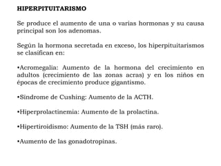 HIPERPITUITARISMO

Se produce el aumento de una o varias hormonas y su causa
principal son los adenomas.

Según la hormona secretada en exceso, los hiperpituitarismos
se clasifican en:

•Acromegalia: Aumento de la hormona del crecimiento en
adultos (crecimiento de las zonas acras) y en los niños en
épocas de crecimiento produce gigantismo.

•Síndrome de Cushing: Aumento de la ACTH.

•Hiperprolactinemia: Aumento de la prolactina.

•Hipertiroidismo: Aumento de la TSH (más raro).

•Aumento de las gonadotropinas.
 