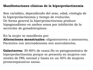 Manifestaciones clínicas de la hiperprolactinemia

Son variables, dependiendo del sexo, edad, etiología de
la hiperprolactinemia y tiempo de evolución.
De forma general la hiperprolactinemia produce
hipogonadismo en ambos sexos por inhibición de la
secreción de gonadotropinas.

En la mujer se manifiesta por:
Alteraciones menstruales: oligomenorrea o amenorrea.
Pacientes con microadenoma son anovulatorios.

Galactorrea: 30-80% de casos.No es patognomónica de
hiperprolactinemia porque se presenta en mujeres con
niveles de PRL normal y hasta en un 50% de mujeres
premenopáusicas sanas.
 