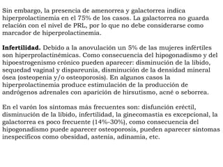 Sin embargo, la presencia de amenorrea y galactorrea indica
hiperprolactinemia en el 75% de los casos. La galactorrea no guarda
relación con el nivel de PRL, por lo que no debe considerarse como
marcador de hiperprolactinemia.

Infertilidad. Debido a la anovulación un 5% de las mujeres infértiles
son hiperprolactinémicas. Como consecuencia del hipogonadismo y del
hipoestrogenismo crónico pueden aparecer: disminución de la libido,
sequedad vaginal y dispareunia, disminución de la densidad mineral
ósea (osteopenia y/o osteoporosis). En algunos casos la
hiperprolactinemia produce estimulación de la producción de
andrógenos adrenales con aparición de hirsutismo, acné o seborrea.

En el varón los síntomas más frecuentes son: disfunción eréctil,
disminución de la líbido, infertilidad, la ginecomastia es excepcional, la
galactorrea es poco frecuente (14%-30%), como consecuencia del
hipogonadismo puede aparecer osteoporosis, pueden aparecer síntomas
inespecíficos como obesidad, astenia, adinamia, etc.
 