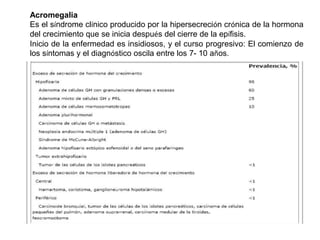 Acromegalia
Es el síndrome clínico producido por la hipersecreción crónica de la hormona
del crecimiento que se inicia después del cierre de la epífisis.
Inicio de la enfermedad es insidiosos, y el curso progresivo: El comienzo de
los síntomas y el diagnóstico oscila entre los 7- 10 años.
 
