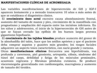 MANIFESTACIONES CLÍNICAS DE ACROMEGALIA

Las variables manifestaciones de hipersecreción de GH y IGF-I
aparecen lentamente y a menudo transcurren 10 años o más antes de
que se establezca el diagnóstico clínico.
 El crecimiento óseo acral excesivo causa abombamiento frontal,
aumento del tamaño de manos y pies, crecimiento de la mandíbula con
prognatismo y ampliación del espacio entre los incisivos inferiores. En
los niños y adolescentes, el inicio de la hipersecreción de GH antes de
que se hayan cerrado las epífisis de los huesos largos provoca
gigantismo hipofisario.
 El crecimiento de los tejidos blandos produce aumento del grosor de
la almohadilla del talón, hace que los anillos aprieten y que el paciente
deba comprar zapatos y guantes más grandes; los rasgos faciales
adquieren un aspecto tosco característico, con nariz grande y carnosa.
Otras manifestaciones clínicas frecuentes son hiperhidrosis, voz
profunda y cavernosa, piel grasienta, artropatía, cifosis, síndrome del
túnel del carpo, debilidad y fatiga de los músculos proximales,
acantosis nigricans y fibromas péndulos cutáneos. Se produce
visceromegalia generalizada con cardiomegalia, macroglosia y aumento
de tamaño del tiroides.
 