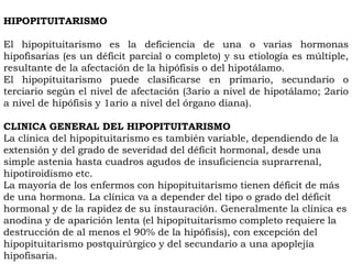 HIPOPITUITARISMO

El hipopituitarismo es la deficiencia de una o varias hormonas
hipofisarias (es un déficit parcial o completo) y su etiología es múltiple,
resultante de la afectación de la hipófisis o del hipotálamo.
El hipopituitarismo puede clasificarse en primario, secundario o
terciario según el nivel de afectación (3ario a nivel de hipotálamo; 2ario
a nivel de hipófisis y 1ario a nivel del órgano diana).

CLINICA GENERAL DEL HIPOPITUITARISMO
La clínica del hipopituitarismo es también variable, dependiendo de la
extensión y del grado de severidad del déficit hormonal, desde una
simple astenia hasta cuadros agudos de insuficiencia suprarrenal,
hipotiroidismo etc.
La mayoría de los enfermos con hipopituitarismo tienen déficit de más
de una hormona. La clínica va a depender del tipo o grado del déficit
hormonal y de la rapidez de su instauración. Generalmente la clínica es
anodina y de aparición lenta (el hipopituitarismo completo requiere la
destrucción de al menos el 90% de la hipófisis), con excepción del
hipopituitarismo postquirúrgico y del secundario a una apoplejía
hipofisaria.
 