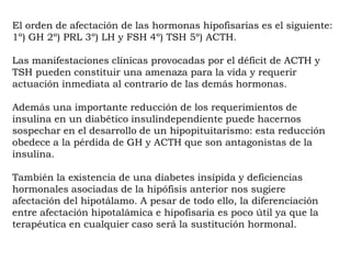El orden de afectación de las hormonas hipofisarias es el siguiente:
1º) GH 2º) PRL 3º) LH y FSH 4º) TSH 5º) ACTH.

Las manifestaciones clínicas provocadas por el déficit de ACTH y
TSH pueden constituir una amenaza para la vida y requerir
actuación inmediata al contrario de las demás hormonas.

Además una importante reducción de los requerimientos de
insulina en un diabético insulindependiente puede hacernos
sospechar en el desarrollo de un hipopituitarismo: esta reducción
obedece a la pérdida de GH y ACTH que son antagonistas de la
insulina.

También la existencia de una diabetes insípida y deficiencias
hormonales asociadas de la hipófisis anterior nos sugiere
afectación del hipotálamo. A pesar de todo ello, la diferenciación
entre afectación hipotalámica e hipofisaria es poco útil ya que la
terapéutica en cualquier caso será la sustitución hormonal.
 