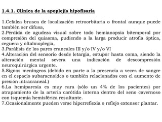 1.4.1. Clínica de la apoplejía hipofisaria

1.Cefalea brusca de localización retroorbitaria o frontal aunque puede
también ser difusa,
2.Pérdida de agudeza visual sobre todo hemianopsia bitemporal por
compresión del quiasma, pudiendo a la larga producir atrofia óptica,
ceguera y oftalmoplegía,
3.Parálisis de los pares craneales III y/o IV y/o VI
4.Alteración del sensorio desde letargia, estupor hasta coma, siendo la
alteración mental severa una indicación de descompresión
neuroquirúrgica urgente.
5.Signos meníngeos (debido en parte a la presencia a veces de sangre
en el espacio subaracnoideo o también relacionados con el aumento de
presión intracraneal.)
6.La hemiparesia es muy rara (sólo un 4% de los pacientes) por
atrapamiento de la arteria carótida interna dentro del seno cavernoso
con isquemia hemisférica resultante.
7.Ocasionalmente pueden verse hiperreflexia o reflejo extensor plantar.
 