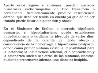 Aparte estos signos y síntomas, pueden aparecer
numerosas endocrinopatías de tipo transitorio o
permanente. Secundariamente produce insuficiencia
adrenal que debe ser tenida en cuenta ya que de no ser
tratada puede llevar a hipotensión y shock.

En el Síndrome de Seehan o necrosis hipofisaria
postparto, el hipopituitarismo puede establecerse
inmediatamente o tardíamente (después de varios días)
dependiendo de la cuantía de tejido afecto a
consecuencia de la hemorragia e hipovolemia postparto,
donde como primer síntoma existe la imposibilidad para
la lactancia; la insuficiencia adrenal, el hipotiroidismo y
la amenorrea suelen ser otros de los síntomas clásicos;
pudiendo presentarse además una diabetes insípida.
 
