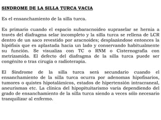 SINDROME DE LA SILLA TURCA VACIA

Es el ensanchamiento de la silla turca.

Es primario cuando el espacio subaracnoideo supraselar se hernia a
través del diafragma selar incompleto y la silla turca se rellena de LCR
dentro de un saco revestido por aracnoides; desplazándose entonces la
hipófisis que es aplastada hacia un lado y conservando habitualmente
su función. Se visualiza con TC o RNM o Cisternografía con
metrizamida. El defecto del diafragma de la silla turca puede ser
congénito o tras cirugía o radioterapia.

El Síndrome de la silla turca será secundario cuando el
ensanchamiento de la silla turca ocurra por adenomas hipofisarios,
tumores o quistes hipotalámicos, estados de hipertensión intracraneal,
aneurismas etc. La clínica del hipopituitarismo varía dependiendo del
grado de ensanchamiento de la silla turca siendo a veces sólo necesario
tranquilizar al enfermo.
 