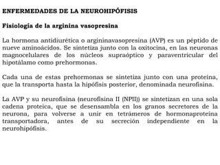 ENFERMEDADES DE LA NEUROHIPÓFISIS

Fisiología de la arginina vasopresina

La hormona antidiurética o argininavasopresina (AVP) es un péptido de
nueve aminoácidos. Se sintetiza junto con la oxitocina, en las neuronas
magnocelulares de los núcleos supraóptico y paraventricular del
hipotálamo como prehormonas.

Cada una de estas prehormonas se sintetiza junto con una proteína,
que la transporta hasta la hipófisis posterior, denominada neurofisina.

La AVP y su neurofisina (neurofisina II (NPII)) se sintetizan en una sola
cadena proteica, que se desensambla en los granos secretores de la
neurona, para volverse a unir en tetrámeros de hormonaproteína
transportadora, antes de su secreción independiente en la
neurohipófisis.
 