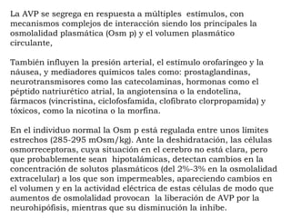 La AVP se segrega en respuesta a múltiples estímulos, con
mecanismos complejos de interacción siendo los principales la
osmolalidad plasmática (Osm p) y el volumen plasmático
circulante,

También influyen la presión arterial, el estímulo orofaríngeo y la
náusea, y mediadores químicos tales como: prostaglandinas,
neurotransmisores como las catecolaminas, hormonas como el
péptido natriurético atrial, la angiotensina o la endotelina,
fármacos (vincristina, ciclofosfamida, clofibrato clorpropamida) y
tóxicos, como la nicotina o la morfina.

En el individuo normal la Osm p está regulada entre unos límites
estrechos (285-295 mOsm/kg). Ante la deshidratación, las células
osmorreceptoras, cuya situación en el cerebro no está clara, pero
que probablemente sean hipotalámicas, detectan cambios en la
concentración de solutos plasmáticos (del 2%-3% en la osmolalidad
extracelular) a los que son impermeables, apareciendo cambios en
el volumen y en la actividad eléctrica de estas células de modo que
aumentos de osmolalidad provocan la liberación de AVP por la
neurohipófisis, mientras que su disminución la inhibe.
 