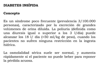 DIABETES INSÍPIDA

Concepto

Es un síndrome poco frecuente (prevalencia 3/100.000
personas), caracterizado por la excreción de grandes
volúmenes de orina diluida. La poliuria (definida como
una diuresis igual o superior a los 3 l/día) puede
alcanzar los 18 l/ día (>50 ml/kg de peso), cuando los
pacientes no sufren ninguna restricción en la ingesta
hídrica.

La osmolalidad sérica suele ser normal, y aumenta
rápidamente si el paciente no puede beber para reponer
la pérdida acuosa.
 