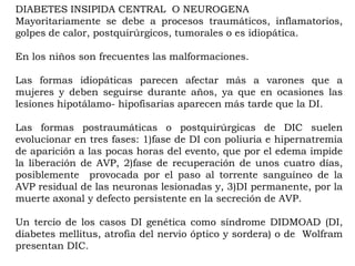 DIABETES INSIPIDA CENTRAL O NEUROGENA
Mayoritariamente se debe a procesos traumáticos, inflamatorios,
golpes de calor, postquirúrgicos, tumorales o es idiopática.

En los niños son frecuentes las malformaciones.

Las formas idiopáticas parecen afectar más a varones que a
mujeres y deben seguirse durante años, ya que en ocasiones las
lesiones hipotálamo- hipofisarias aparecen más tarde que la DI.

Las formas postraumáticas o postquirúrgicas de DIC suelen
evolucionar en tres fases: 1)fase de DI con poliuria e hipernatremia
de aparición a las pocas horas del evento, que por el edema impide
la liberación de AVP, 2)fase de recuperación de unos cuatro días,
posiblemente provocada por el paso al torrente sanguíneo de la
AVP residual de las neuronas lesionadas y, 3)DI permanente, por la
muerte axonal y defecto persistente en la secreción de AVP.

Un tercio de los casos DI genética como síndrome DIDMOAD (DI,
diabetes mellitus, atrofia del nervio óptico y sordera) o de Wolfram
presentan DIC.
 