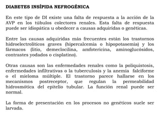 DIABETES INSÍPIDA NEFROGÉNICA

En este tipo de DI existe una falta de respuesta a la acción de la
AVP en los túbulos colectores renales. Esta falta de respuesta
puede ser idiopática u obedecer a causas adquiridas o genéticas.

Entre las causas adquiridas más frecuentes están los trastornos
hidroelectrolíticos graves (hipercalcemia o hipopotasemia) y los
fármacos (litio, demeclocilina, amfotericina, aminoglucósidos,
contrastes yodados o cisplatino).

Otras causas son las enfermedades renales como la poliquistosis,
enfermedades infiltrativas o la tuberculosis y la anemia falciforme
o el mieloma múltiple. El trastorno parece hallarse en los
mecanismos postreceptor, que regulan la permeabilidad
hidrosmótica del epitelio tubular. La función renal puede ser
normal.

La forma de presentación en los procesos no genéticos suele ser
larvada.
 