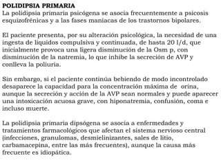 POLIDIPSIA PRIMARIA
La polidipsia primaria psicógena se asocia frecuentemente a psicosis
esquizofrénicas y a las fases maníacas de los trastornos bipolares.

El paciente presenta, por su alteración psicológica, la necesidad de una
ingesta de líquidos compulsiva y continuada, de hasta 20 l/d, que
inicialmente provoca una ligera disminución de la Osm p, con
disminución de la natremia, lo que inhibe la secreción de AVP y
conlleva la poliuria.

Sin embargo, si el paciente continúa bebiendo de modo incontrolado
desaparece la capacidad para la concentración máxima de orina,
aunque la secreción y acción de la AVP sean normales y puede aparecer
una intoxicación acuosa grave, con hiponatremia, confusión, coma e
incluso muerte.

La polidipsia primaria dipsógena se asocia a enfermedades y
tratamientos farmacológicos que afectan el sistema nervioso central
(infecciones, granulomas, desmielinizantes, sales de litio,
carbamacepina, entre las más frecuentes), aunque la causa más
frecuente es idiopática.
 