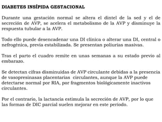 DIABETES INSÍPIDA GESTACIONAL

Durante una gestación normal se altera el dintel de la sed y el de
secreción de AVP, se acelera el metabolismo de la AVP y disminuye la
respuesta tubular a la AVP.

Todo ello puede desencadenar una DI clínica o alterar una DI, central o
nefrogénica, previa estabilizada. Se presentan poliurias masivas.

Tras el parto el cuadro remite en unas semanas a su estado previo al
embarazo.

Se detectan cifras disminuidas de AVP circulante debidas a la presencia
de vasopresinasas placentarias circulantes, aunque la AVP puede
detectarse normal por RIA, por fragmentos biológicamente inactivos
circulantes.

Por el contrario, la lactancia estimula la secreción de AVP, por lo que
las formas de DIC parcial suelen mejorar en este período.
 