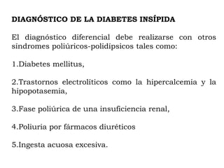 DIAGNÓSTICO DE LA DIABETES INSÍPIDA

El diagnóstico diferencial debe realizarse con otros
síndromes poliúricos-polidípsicos tales como:

1.Diabetes mellitus,

2.Trastornos electrolíticos como la hipercalcemia y la
hipopotasemia,

3.Fase poliúrica de una insuficiencia renal,

4.Poliuria por fármacos diuréticos

5.Ingesta acuosa excesiva.
 