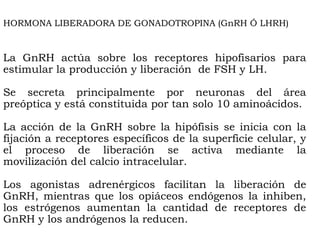 HORMONA LIBERADORA DE GONADOTROPINA (GnRH Ó LHRH)


La GnRH actúa sobre los receptores hipofisarios para
estimular la producción y liberación de FSH y LH.

Se secreta principalmente por neuronas del área
preóptica y está constituida por tan solo 10 aminoácidos.

La acción de la GnRH sobre la hipófisis se inicia con la
fijación a receptores específicos de la superficie celular, y
el proceso de liberación se activa mediante la
movilización del calcio intracelular.

Los agonistas adrenérgicos facilitan la liberación de
GnRH, mientras que los opiáceos endógenos la inhiben,
los estrógenos aumentan la cantidad de receptores de
GnRH y los andrógenos la reducen.
 