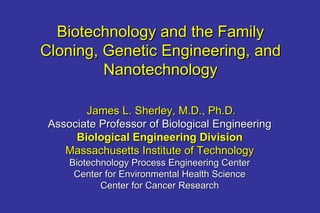 Biotechnology and the Family Cloning, Genetic Engineering, and Nanotechnology James L. Sherley, M.D., Ph.D. Associate Professor of Biological Engineering Biological Engineering Division Massachusetts Institute of Technology Biotechnology Process Engineering Center Center for Environmental Health Science Center for Cancer Research 