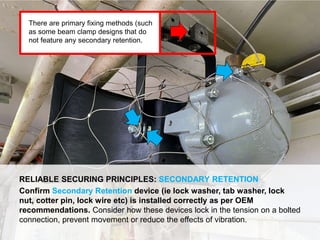 Dropped Object Awareness
RELIABLE SECURING PRINCIPLES: SECONDARY RETENTION
Confirm Secondary Retention device (ie lock washer, tab washer, lock
nut, cotter pin, lock wire etc) is installed correctly as per OEM
recommendations. Consider how these devices lock in the tension on a bolted
connection, prevent movement or reduce the effects of vibration.
There are primary fixing methods (such
as some beam clamp designs that do
not feature any secondary retention.
 