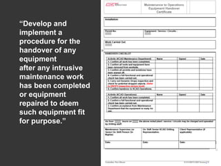 Understanding and Preventing Dropped Objects
CONTROL MEASURES (PROCEDURAL)
ESTABLISHING
Company Policies and Standards
/ Legislation
DROPS Surveys / Inspections
Planned Maintenance Routines
Safe Working Practices
No-Go / Red Zones & Safe Zones
Tools at Height
Lifting Equipment Certification
TRIC / PTW / Toolbox Talk
SAFETY TOOLBOX
“Develop and
implement a
procedure for the
handover of any
equipment
after any intrusive
maintenance work
has been completed
or equipment
repaired to deem
such equipment fit
for purpose.”
 