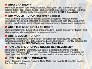  WHAT CAN DROP?
Hand tool, sheave, light fixing, guardrail, hatch, pin, bolt, stanchion, basket,
tubular, block, cap, waste, flange, cover, bracket, die, spacer, shackle, top drive,
latch, board… identify likely consequence using the DROPS Calculator
 WHY WOULD IT DROP? (Common Causes)
Poor fastening, vibration, corrosion, collision, snagging, weather, human
interaction, shock load, incorrect installation, blown over, loss of preload, over
tension, overloading, incorrect use, unclear procedure, home made equipment…
 WHEN IS IT MOST LIKELY TO DROP?
During unfastening, during lifting or manhandling, during excessive vibration and
shock loading, during rotations or side movements…
 WHERE COULD IT DROP?
Directly to level below, over the side, through open hatches, into tanks, into
critical equipment areas, deflect/bounce beyond barricade… identify potential for
deflection using the DROPS Exclusion Zone Calculator
 HOW CAN THE DROPPED OBJECT BE PREVENTED?
Hierarchy of Control! Eliminate, Substitute, Engineered controls (reliable
securing), Planning, JSA, TBT, Procedure, collision checks and checklists, pre-
use inspection, DROPS inspections, tools and equipment inventories and logs…
 HOW CAN RISK BE MITIGATED?
Safety Securing Devices, Tethers, Nets, Mats, Toe Boards, Drops/Red Zones,
Barriers, Barricading…
 
