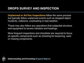 Understanding and Preventing Dropped Objects
DROPS SURVEY AND INSPECTION
Unplanned or Ad Hoc Inspections follow the same process
but typically follow unplanned events such as dropped object
incidents, collisions, overloading or bad weather.
These may also follow any operations that subjected structure
and equipment to severe vibration and loadings.
More frequent inspections and checklists are required to focus
on specific components such as checking for loosening, wear
or missing components.
 