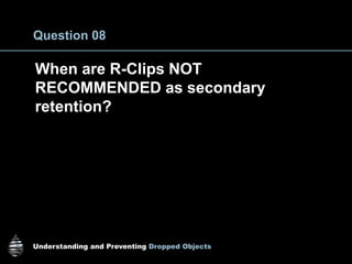 Understanding and Preventing Dropped Objects
Question 08
When are R-Clips NOT
RECOMMENDED as secondary
retention?
 