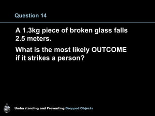 Understanding and Preventing Dropped Objects
Question 14
A 1.3kg piece of broken glass falls
2.5 meters.
What is the most likely OUTCOME
if it strikes a person?
 