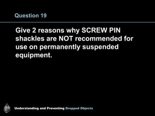 Understanding and Preventing Dropped Objects
Question 19
Give 2 reasons why SCREW PIN
shackles are NOT recommended for
use on permanently suspended
equipment.
 