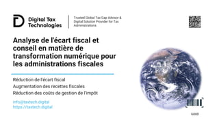 Trusted Global Tax Gap Advisor &
Digital Solution Provider for Tax
Administrations
Analyse de l'écart fiscal et
conseil en matière de
transformation numérique pour
les administrations fiscales
Réduction de l’écart fiscal
Augmentation des recettes fiscales
Réduction des coûts de gestion de l’impôt
info@taxtech.digital
https://taxtech.digital
G008
 