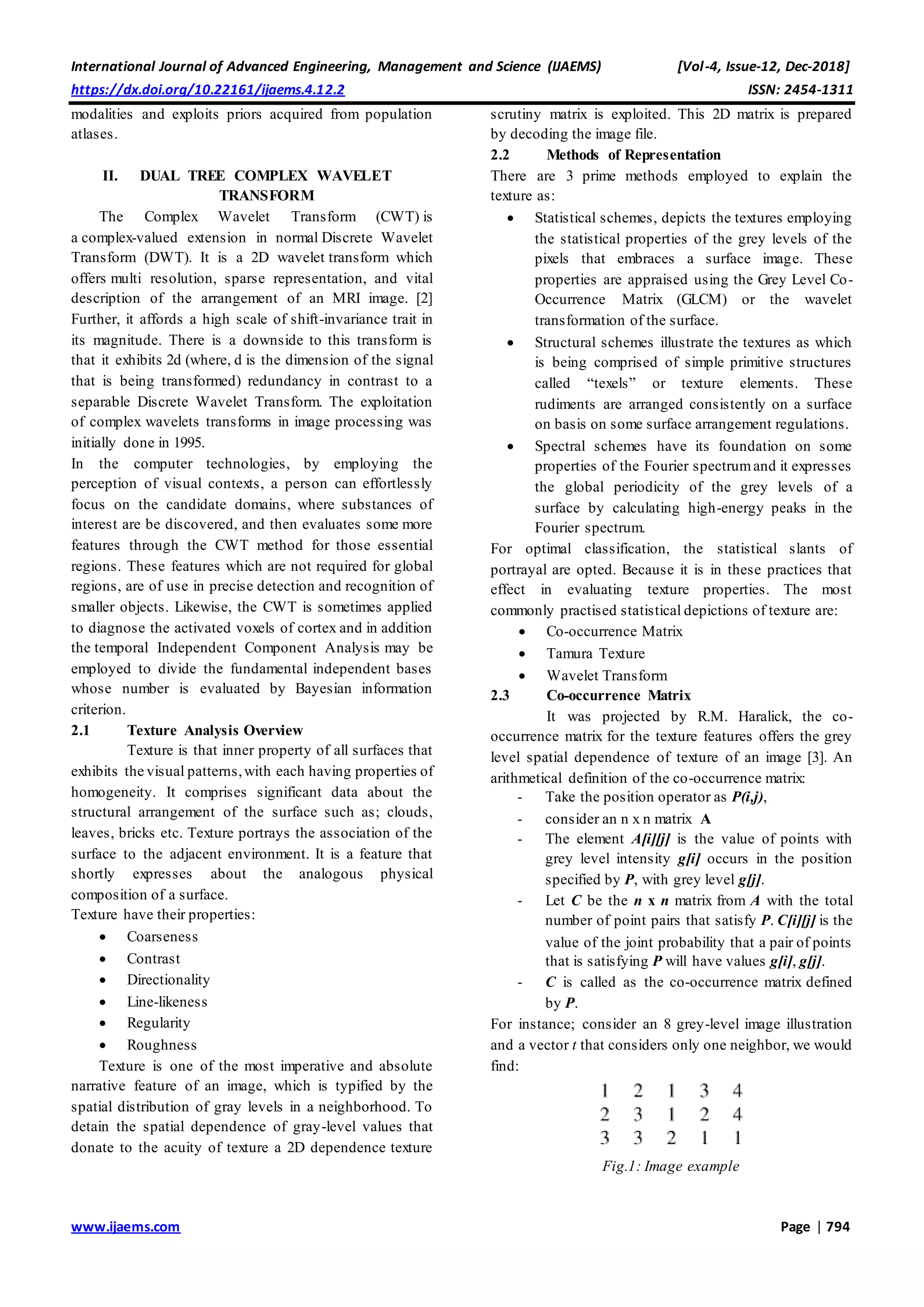 International Journal of Advanced Engineering, Management and Science (IJAEMS) [Vol-4, Issue-12, Dec-2018]
https://dx.doi.org/10.22161/ijaems.4.12.2 ISSN: 2454-1311
www.ijaems.com Page | 794
modalities and exploits priors acquired from population
atlases.
II. DUAL TREE COMPLEX WAVELET
TRANSFORM
The Complex Wavelet Transform (CWT) is
a complex-valued extension in normal Discrete Wavelet
Transform (DWT). It is a 2D wavelet transform which
offers multi resolution, sparse representation, and vital
description of the arrangement of an MRI image. [2]
Further, it affords a high scale of shift-invariance trait in
its magnitude. There is a downside to this transform is
that it exhibits 2d (where, d is the dimension of the signal
that is being transformed) redundancy in contrast to a
separable Discrete Wavelet Transform. The exploitation
of complex wavelets transforms in image processing was
initially done in 1995.
In the computer technologies, by employing the
perception of visual contexts, a person can effortlessly
focus on the candidate domains, where substances of
interest are be discovered, and then evaluates some more
features through the CWT method for those essential
regions. These features which are not required for global
regions, are of use in precise detection and recognition of
smaller objects. Likewise, the CWT is sometimes applied
to diagnose the activated voxels of cortex and in addition
the temporal Independent Component Analysis may be
employed to divide the fundamental independent bases
whose number is evaluated by Bayesian information
criterion.
2.1 Texture Analysis Overview
Texture is that inner property of all surfaces that
exhibits the visual patterns,with each having properties of
homogeneity. It comprises significant data about the
structural arrangement of the surface such as; clouds,
leaves, bricks etc. Texture portrays the association of the
surface to the adjacent environment. It is a feature that
shortly expresses about the analogous physical
composition of a surface.
Texture have their properties:
 Coarseness
 Contrast
 Directionality
 Line-likeness
 Regularity
 Roughness
Texture is one of the most imperative and absolute
narrative feature of an image, which is typified by the
spatial distribution of gray levels in a neighborhood. To
detain the spatial dependence of gray-level values that
donate to the acuity of texture a 2D dependence texture
scrutiny matrix is exploited. This 2D matrix is prepared
by decoding the image file.
2.2 Methods of Representation
There are 3 prime methods employed to explain the
texture as:
 Statistical schemes, depicts the textures employing
the statistical properties of the grey levels of the
pixels that embraces a surface image. These
properties are appraised using the Grey Level Co-
Occurrence Matrix (GLCM) or the wavelet
transformation of the surface.
 Structural schemes illustrate the textures as which
is being comprised of simple primitive structures
called “texels” or texture elements. These
rudiments are arranged consistently on a surface
on basis on some surface arrangement regulations.
 Spectral schemes have its foundation on some
properties of the Fourier spectrumand it expresses
the global periodicity of the grey levels of a
surface by calculating high-energy peaks in the
Fourier spectrum.
For optimal classification, the statistical slants of
portrayal are opted. Because it is in these practices that
effect in evaluating texture properties. The most
commonly practised statistical depictions of texture are:
 Co-occurrence Matrix
 Tamura Texture
 Wavelet Transform
2.3 Co-occurrence Matrix
It was projected by R.M. Haralick, the co-
occurrence matrix for the texture features offers the grey
level spatial dependence of texture of an image [3]. An
arithmetical definition of the co-occurrence matrix:
- Take the position operator as P(i,j),
- consider an n x n matrix A
- The element A[i][j] is the value of points with
grey level intensity g[i] occurs in the position
specified by P, with grey level g[j].
- Let C be the n x n matrix from A with the total
number of point pairs that satisfy P. C[i][j] is the
value of the joint probability that a pair of points
that is satisfying P will have values g[i], g[j].
- C is called as the co-occurrence matrix defined
by P.
For instance; consider an 8 grey-level image illustration
and a vector t that considers only one neighbor, we would
find:
Fig.1: Image example
 