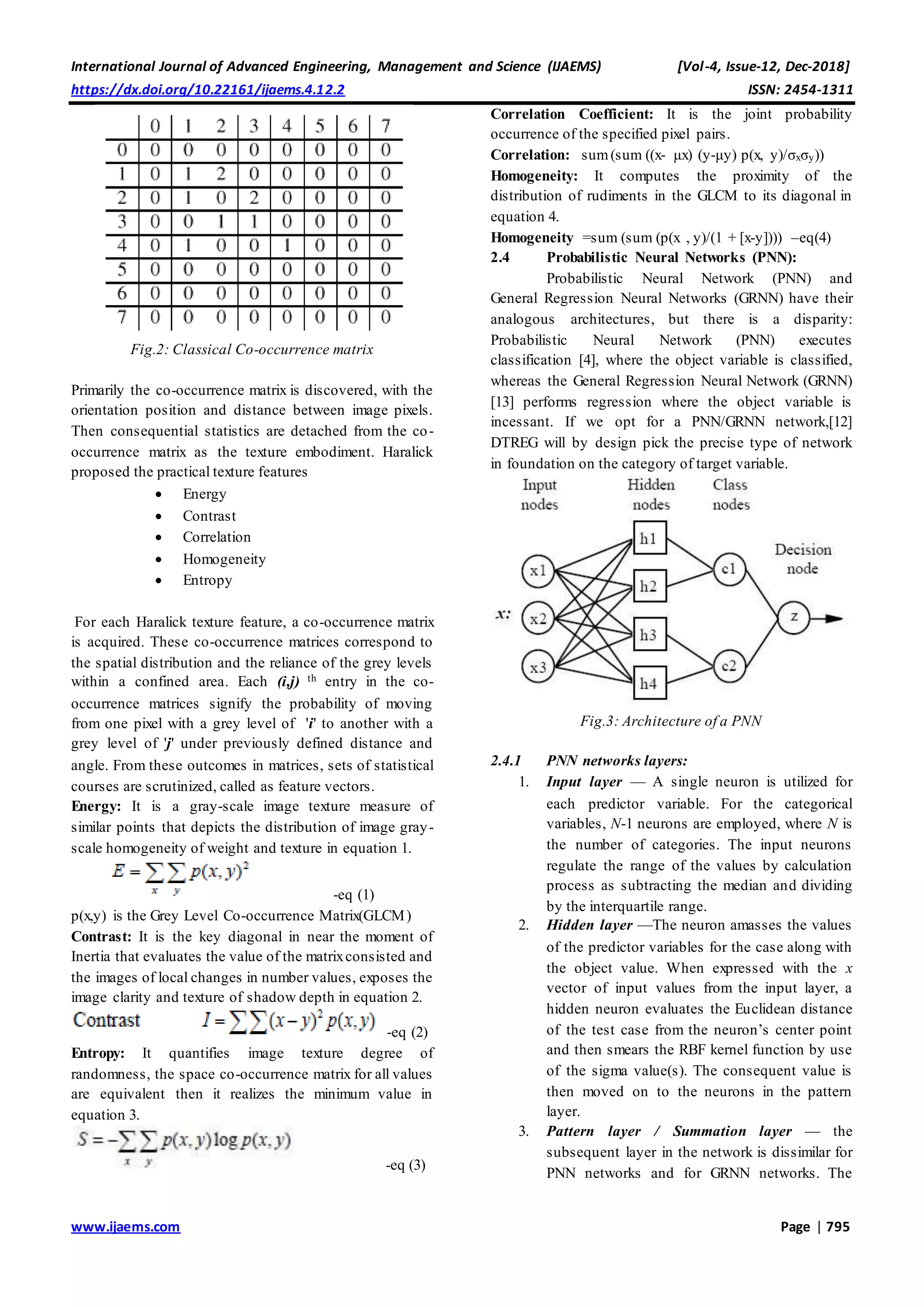 International Journal of Advanced Engineering, Management and Science (IJAEMS) [Vol-4, Issue-12, Dec-2018]
https://dx.doi.org/10.22161/ijaems.4.12.2 ISSN: 2454-1311
www.ijaems.com Page | 795
Fig.2: Classical Co-occurrence matrix
Primarily the co-occurrence matrix is discovered, with the
orientation position and distance between image pixels.
Then consequential statistics are detached from the co-
occurrence matrix as the texture embodiment. Haralick
proposed the practical texture features
 Energy
 Contrast
 Correlation
 Homogeneity
 Entropy
For each Haralick texture feature, a co-occurrence matrix
is acquired. These co-occurrence matrices correspond to
the spatial distribution and the reliance of the grey levels
within a confined area. Each (i,j) th entry in the co-
occurrence matrices signify the probability of moving
from one pixel with a grey level of 'i' to another with a
grey level of 'j' under previously defined distance and
angle. From these outcomes in matrices, sets of statistical
courses are scrutinized, called as feature vectors.
Energy: It is a gray-scale image texture measure of
similar points that depicts the distribution of image gray-
scale homogeneity of weight and texture in equation 1.
-eq (1)
p(x,y) is the Grey Level Co-occurrence Matrix(GLCM)
Contrast: It is the key diagonal in near the moment of
Inertia that evaluates the value of the matrixconsisted and
the images of local changes in number values, exposes the
image clarity and texture of shadow depth in equation 2.
-eq (2)
Entropy: It quantifies image texture degree of
randomness, the space co-occurrence matrix for all values
are equivalent then it realizes the minimum value in
equation 3.
-eq (3)
Correlation Coefficient: It is the joint probability
occurrence of the specified pixel pairs.
Correlation: sum(sum ((x- μx) (y-μy) p(x, y)/σxσy))
Homogeneity: It computes the proximity of the
distribution of rudiments in the GLCM to its diagonal in
equation 4.
Homogeneity =sum (sum (p(x , y)/(1 + [x-y]))) –eq(4)
2.4 Probabilistic Neural Networks (PNN):
Probabilistic Neural Network (PNN) and
General Regression Neural Networks (GRNN) have their
analogous architectures, but there is a disparity:
Probabilistic Neural Network (PNN) executes
classification [4], where the object variable is classified,
whereas the General Regression Neural Network (GRNN)
[13] performs regression where the object variable is
incessant. If we opt for a PNN/GRNN network,[12]
DTREG will by design pick the precise type of network
in foundation on the category of target variable.
Fig.3: Architecture of a PNN
2.4.1 PNN networks layers:
1. Input layer — A single neuron is utilized for
each predictor variable. For the categorical
variables, N-1 neurons are employed, where N is
the number of categories. The input neurons
regulate the range of the values by calculation
process as subtracting the median and dividing
by the interquartile range.
2. Hidden layer —The neuron amasses the values
of the predictor variables for the case along with
the object value. When expressed with the x
vector of input values from the input layer, a
hidden neuron evaluates the Euclidean distance
of the test case from the neuron’s center point
and then smears the RBF kernel function by use
of the sigma value(s). The consequent value is
then moved on to the neurons in the pattern
layer.
3. Pattern layer / Summation layer — the
subsequent layer in the network is dissimilar for
PNN networks and for GRNN networks. The
 