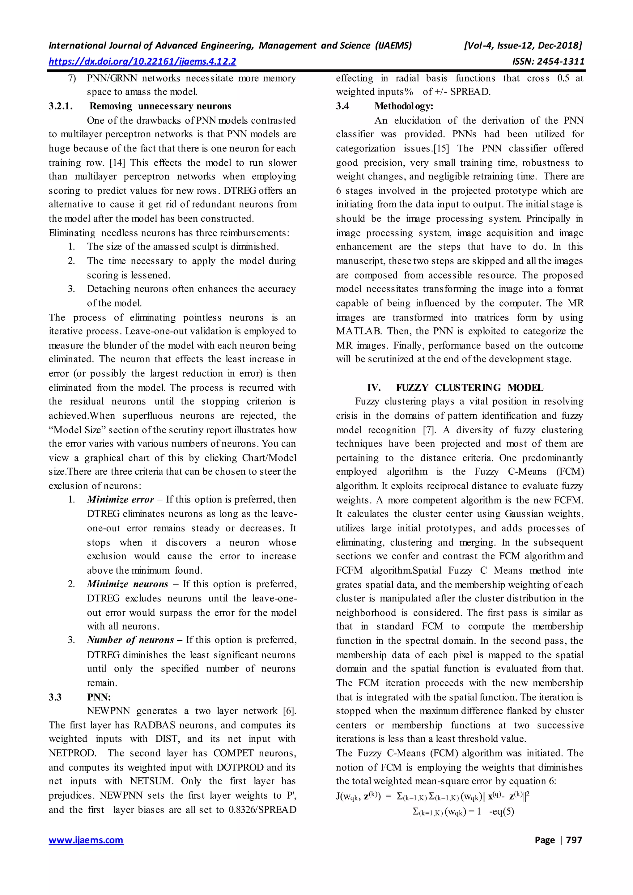 International Journal of Advanced Engineering, Management and Science (IJAEMS) [Vol-4, Issue-12, Dec-2018]
https://dx.doi.org/10.22161/ijaems.4.12.2 ISSN: 2454-1311
www.ijaems.com Page | 797
7) PNN/GRNN networks necessitate more memory
space to amass the model.
3.2.1. Removing unnecessary neurons
One of the drawbacks of PNN models contrasted
to multilayer perceptron networks is that PNN models are
huge because of the fact that there is one neuron for each
training row. [14] This effects the model to run slower
than multilayer perceptron networks when employing
scoring to predict values for new rows. DTREG offers an
alternative to cause it get rid of redundant neurons from
the model after the model has been constructed.
Eliminating needless neurons has three reimbursements:
1. The size of the amassed sculpt is diminished.
2. The time necessary to apply the model during
scoring is lessened.
3. Detaching neurons often enhances the accuracy
of the model.
The process of eliminating pointless neurons is an
iterative process. Leave-one-out validation is employed to
measure the blunder of the model with each neuron being
eliminated. The neuron that effects the least increase in
error (or possibly the largest reduction in error) is then
eliminated from the model. The process is recurred with
the residual neurons until the stopping criterion is
achieved.When superfluous neurons are rejected, the
“Model Size” section of the scrutiny report illustrates how
the error varies with various numbers of neurons. You can
view a graphical chart of this by clicking Chart/Model
size.There are three criteria that can be chosen to steer the
exclusion of neurons:
1. Minimize error – If this option is preferred, then
DTREG eliminates neurons as long as the leave-
one-out error remains steady or decreases. It
stops when it discovers a neuron whose
exclusion would cause the error to increase
above the minimum found.
2. Minimize neurons – If this option is preferred,
DTREG excludes neurons until the leave-one-
out error would surpass the error for the model
with all neurons.
3. Number of neurons – If this option is preferred,
DTREG diminishes the least significant neurons
until only the specified number of neurons
remain.
3.3 PNN:
NEWPNN generates a two layer network [6].
The first layer has RADBAS neurons, and computes its
weighted inputs with DIST, and its net input with
NETPROD. The second layer has COMPET neurons,
and computes its weighted input with DOTPROD and its
net inputs with NETSUM. Only the first layer has
prejudices. NEWPNN sets the first layer weights to P',
and the first layer biases are all set to 0.8326/SPREAD
effecting in radial basis functions that cross 0.5 at
weighted inputs% of +/- SPREAD.
3.4 Methodology:
An elucidation of the derivation of the PNN
classifier was provided. PNNs had been utilized for
categorization issues.[15] The PNN classifier offered
good precision, very small training time, robustness to
weight changes, and negligible retraining time. There are
6 stages involved in the projected prototype which are
initiating from the data input to output. The initial stage is
should be the image processing system. Principally in
image processing system, image acquisition and image
enhancement are the steps that have to do. In this
manuscript, these two steps are skipped and all the images
are composed from accessible resource. The proposed
model necessitates transforming the image into a format
capable of being influenced by the computer. The MR
images are transformed into matrices form by using
MATLAB. Then, the PNN is exploited to categorize the
MR images. Finally, performance based on the outcome
will be scrutinized at the end of the development stage.
IV. FUZZY CLUSTERING MODEL
Fuzzy clustering plays a vital position in resolving
crisis in the domains of pattern identification and fuzzy
model recognition [7]. A diversity of fuzzy clustering
techniques have been projected and most of them are
pertaining to the distance criteria. One predominantly
employed algorithm is the Fuzzy C-Means (FCM)
algorithm. It exploits reciprocal distance to evaluate fuzzy
weights. A more competent algorithm is the new FCFM.
It calculates the cluster center using Gaussian weights,
utilizes large initial prototypes, and adds processes of
eliminating, clustering and merging. In the subsequent
sections we confer and contrast the FCM algorithm and
FCFM algorithm.Spatial Fuzzy C Means method inte
grates spatial data, and the membership weighting of each
cluster is manipulated after the cluster distribution in the
neighborhood is considered. The first pass is similar as
that in standard FCM to compute the membership
function in the spectral domain. In the second pass, the
membership data of each pixel is mapped to the spatial
domain and the spatial function is evaluated from that.
The FCM iteration proceeds with the new membership
that is integrated with the spatial function. The iteration is
stopped when the maximum difference flanked by cluster
centers or membership functions at two successive
iterations is less than a least threshold value.
The Fuzzy C-Means (FCM) algorithm was initiated. The
notion of FCM is employing the weights that diminishes
the total weighted mean-square error by equation 6:
J(wqk, z(k)) = (k=1,K) (k=1,K) (wqk)|| x(q)- z(k)||2
(k=1,K) (wqk) = 1 -eq(5)
 