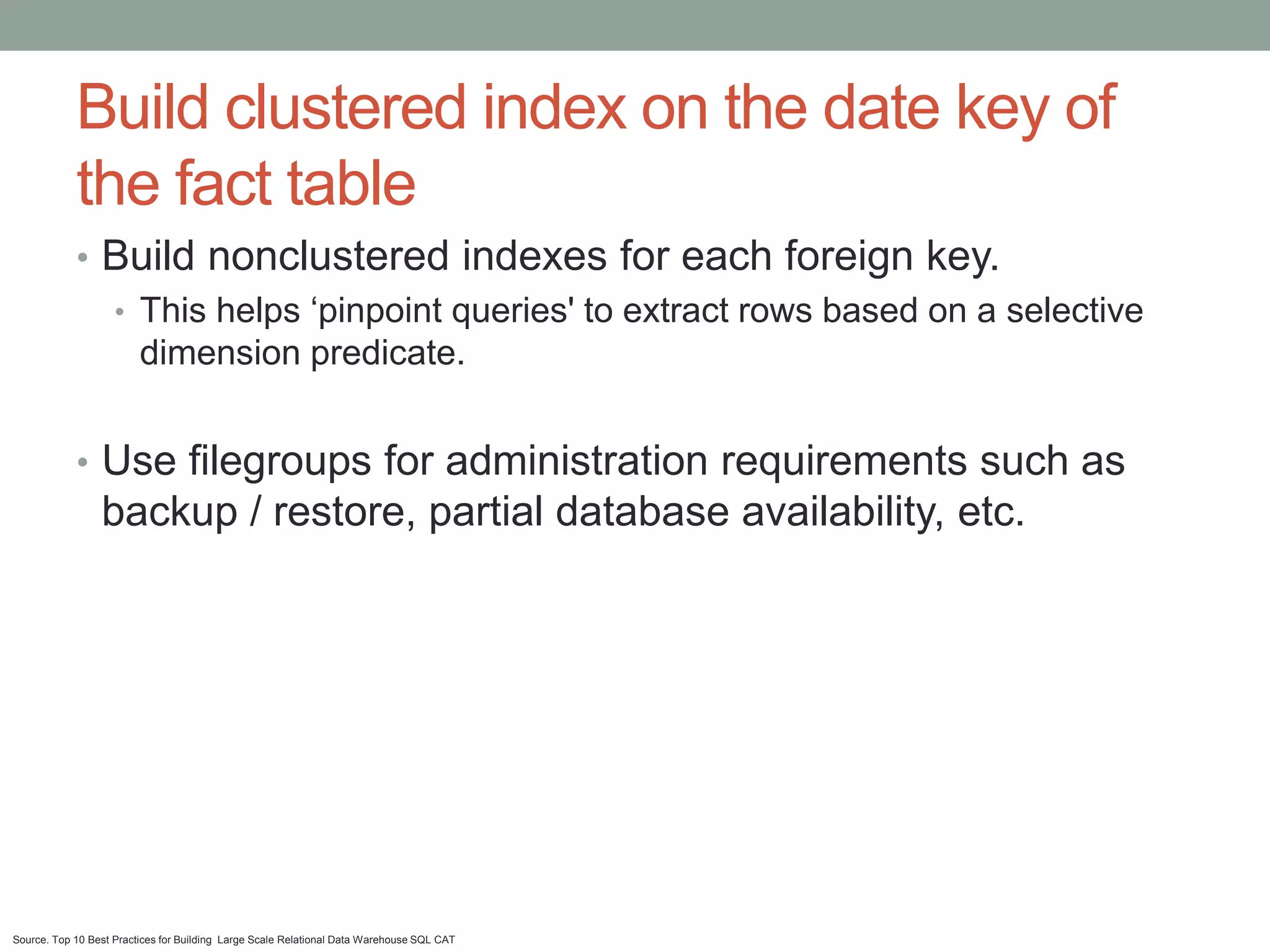 Build clustered index on the date key of
            the fact table
            • Build nonclustered indexes for each foreign key.
              • This helps ‘pinpoint queries' to extract rows based on a selective
                dimension predicate.


            • Use filegroups for administration requirements such as
                 backup / restore, partial database availability, etc.




Source. Top 10 Best Practices for Building Large Scale Relational Data Warehouse SQL CAT
 