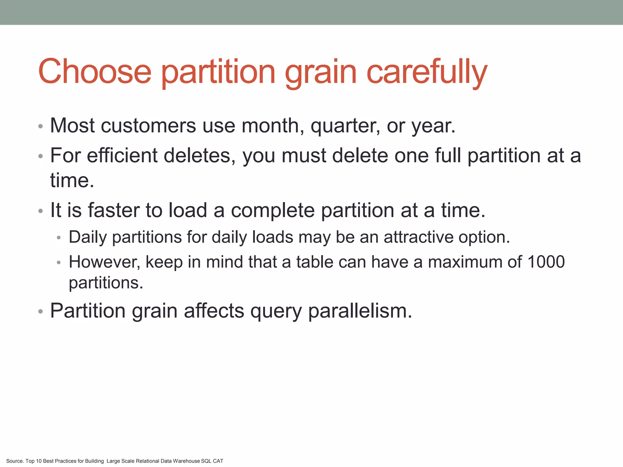 Choose partition grain carefully
            • Most customers use month, quarter, or year.
            • For efficient deletes, you must delete one full partition at a
              time.
            • It is faster to load a complete partition at a time.
                    • Daily partitions for daily loads may be an attractive option.
                    • However, keep in mind that a table can have a maximum of 1000
                         partitions.
            • Partition grain affects query parallelism.




Source. Top 10 Best Practices for Building Large Scale Relational Data Warehouse SQL CAT
 