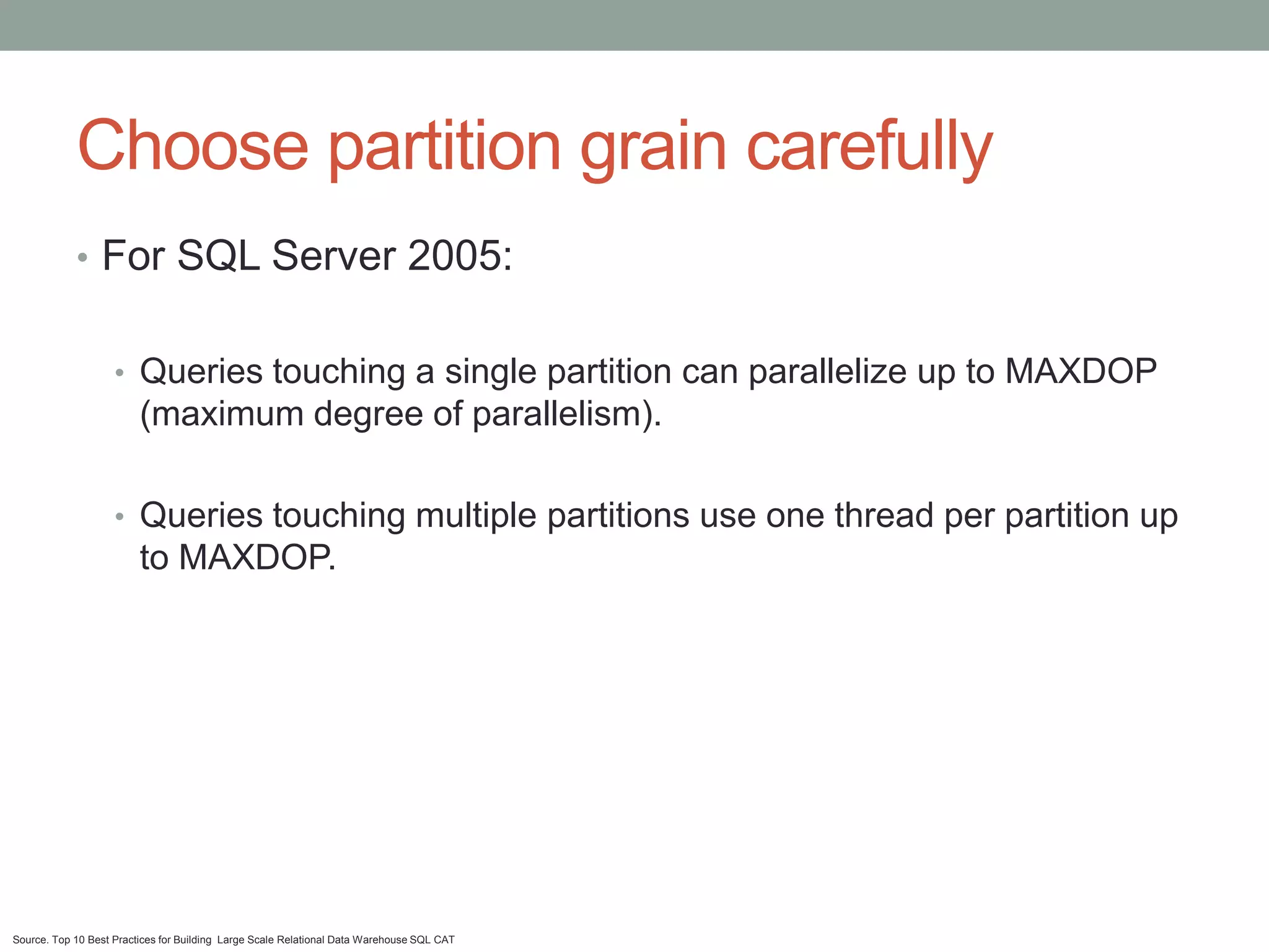 Choose partition grain carefully
            • For SQL Server 2005:


                    • Queries touching a single partition can parallelize up to MAXDOP
                         (maximum degree of parallelism).

                    • Queries touching multiple partitions use one thread per partition up
                         to MAXDOP.




Source. Top 10 Best Practices for Building Large Scale Relational Data Warehouse SQL CAT
 