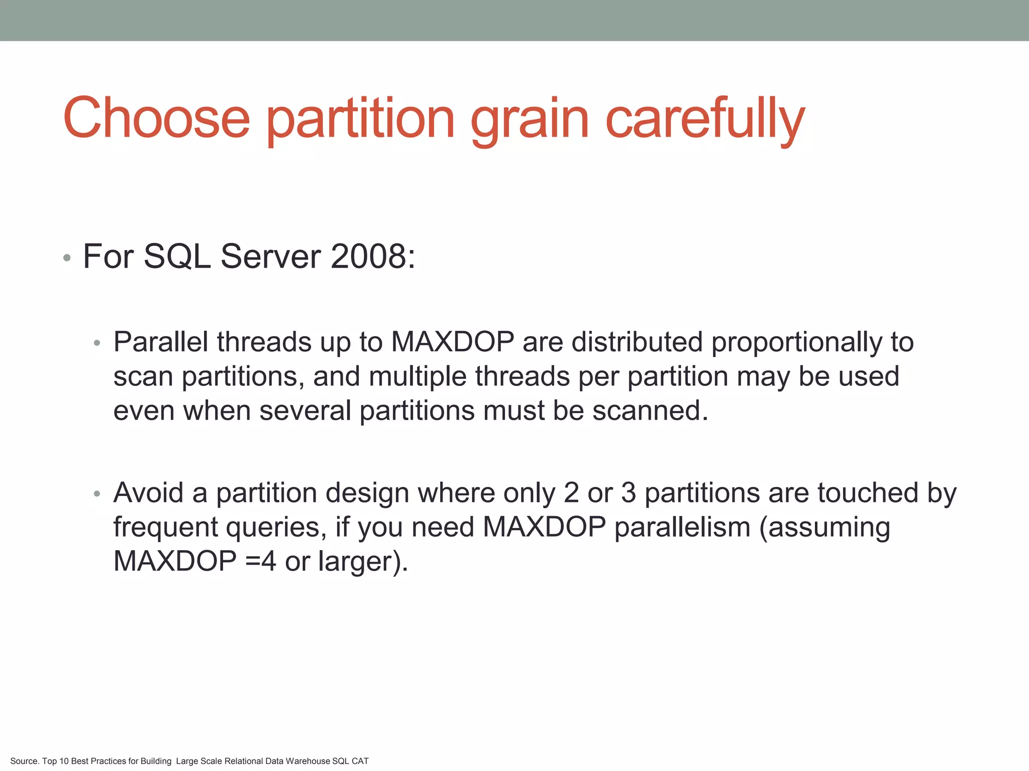 Choose partition grain carefully

            • For SQL Server 2008:

                    • Parallel threads up to MAXDOP are distributed proportionally to
                         scan partitions, and multiple threads per partition may be used
                         even when several partitions must be scanned.

                    • Avoid a partition design where only 2 or 3 partitions are touched by
                         frequent queries, if you need MAXDOP parallelism (assuming
                         MAXDOP =4 or larger).




Source. Top 10 Best Practices for Building Large Scale Relational Data Warehouse SQL CAT
 