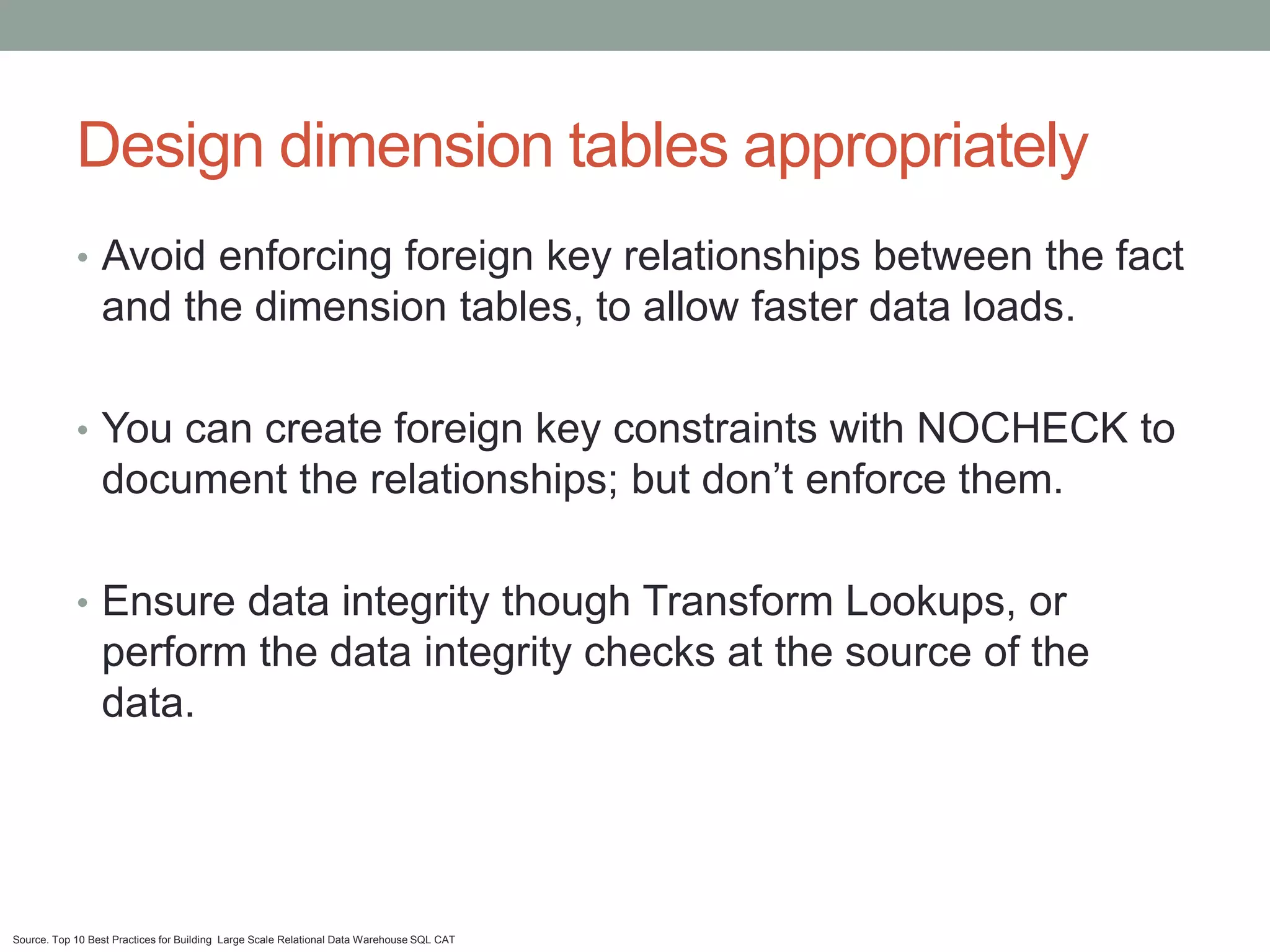 Design dimension tables appropriately
            • Avoid enforcing foreign key relationships between the fact
                 and the dimension tables, to allow faster data loads.

            • You can create foreign key constraints with NOCHECK to
                 document the relationships; but don’t enforce them.

            • Ensure data integrity though Transform Lookups, or
                 perform the data integrity checks at the source of the
                 data.




Source. Top 10 Best Practices for Building Large Scale Relational Data Warehouse SQL CAT
 
