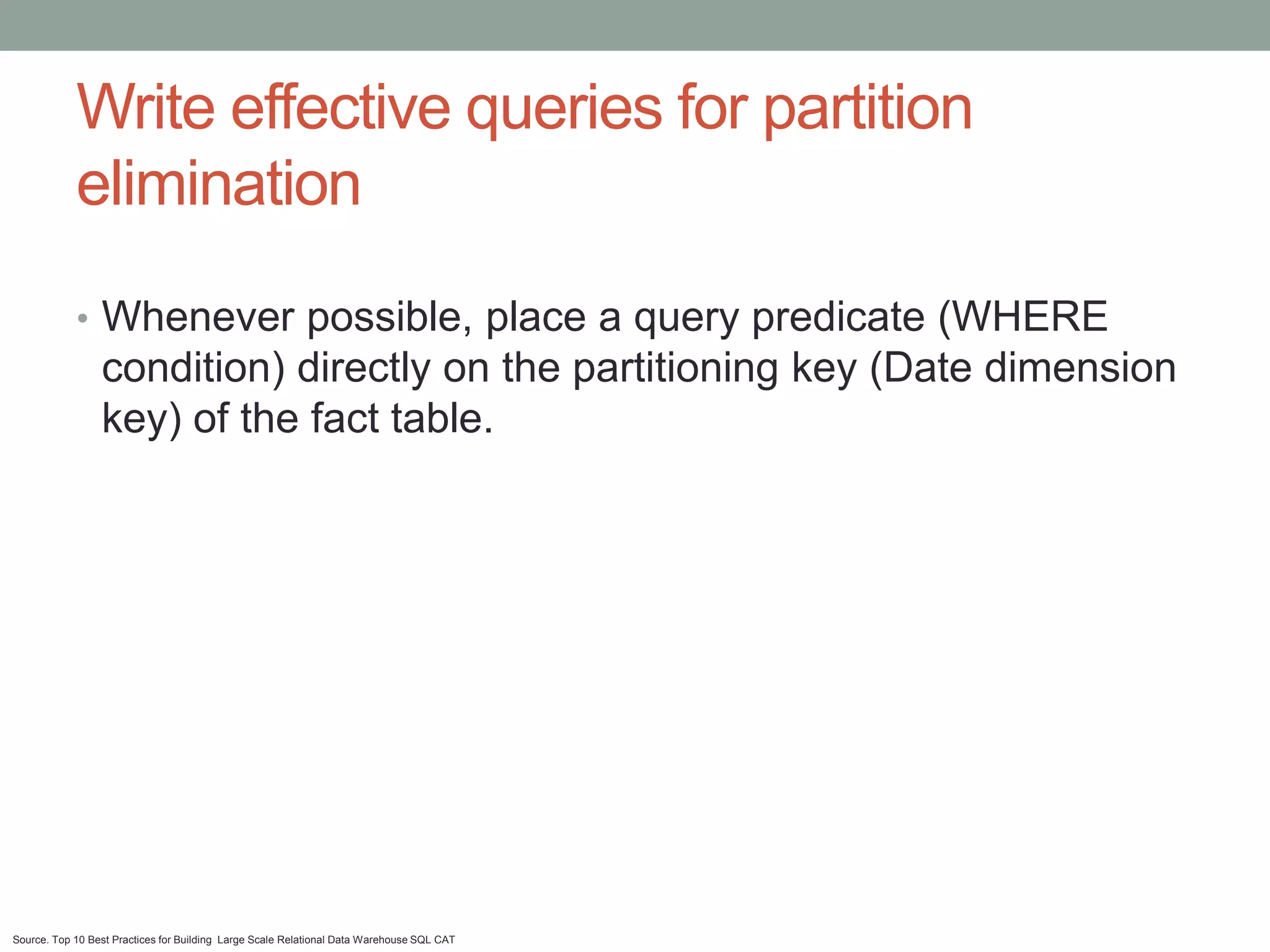 Write effective queries for partition
            elimination
            • Whenever possible, place a query predicate (WHERE
                 condition) directly on the partitioning key (Date dimension
                 key) of the fact table.




Source. Top 10 Best Practices for Building Large Scale Relational Data Warehouse SQL CAT
 