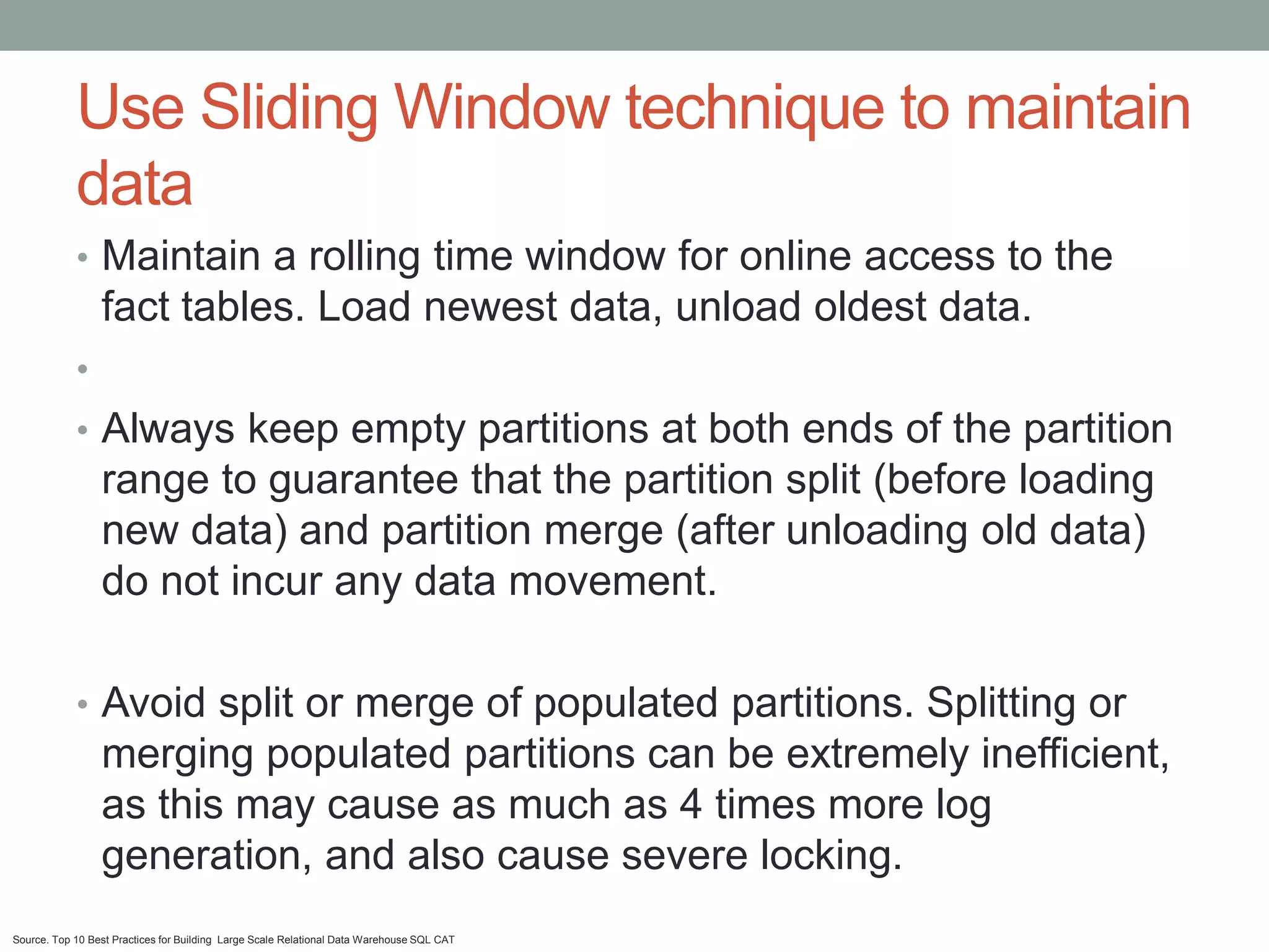 Use Sliding Window technique to maintain
            data
            • Maintain a rolling time window for online access to the
                 fact tables. Load newest data, unload oldest data.
            •
            • Always keep empty partitions at both ends of the partition
                 range to guarantee that the partition split (before loading
                 new data) and partition merge (after unloading old data)
                 do not incur any data movement.

            • Avoid split or merge of populated partitions. Splitting or
                 merging populated partitions can be extremely inefficient,
                 as this may cause as much as 4 times more log
                 generation, and also cause severe locking.
Source. Top 10 Best Practices for Building Large Scale Relational Data Warehouse SQL CAT
 