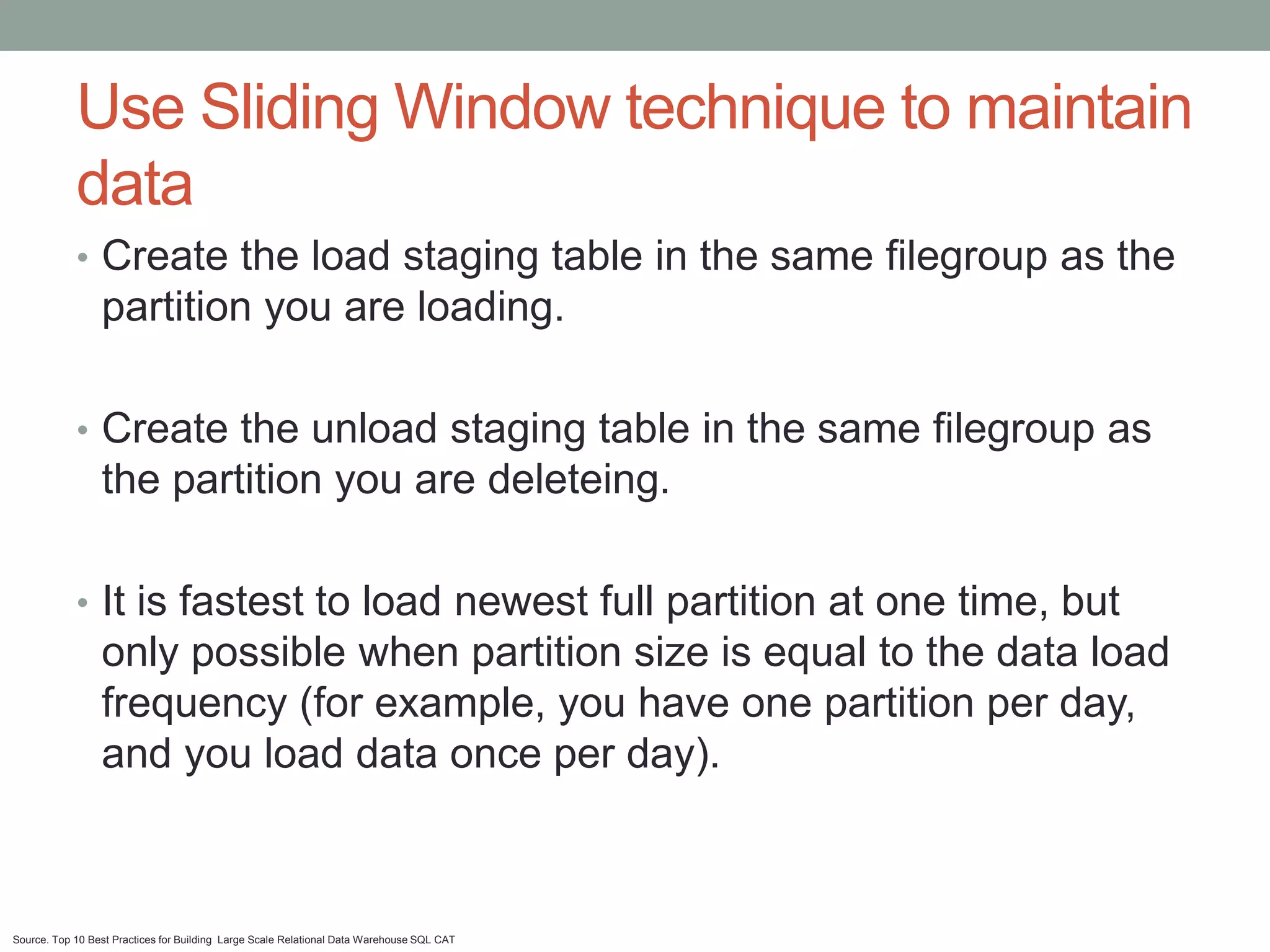 Use Sliding Window technique to maintain
            data
            • Create the load staging table in the same filegroup as the
                 partition you are loading.

            • Create the unload staging table in the same filegroup as
                 the partition you are deleteing.

            • It is fastest to load newest full partition at one time, but
                 only possible when partition size is equal to the data load
                 frequency (for example, you have one partition per day,
                 and you load data once per day).



Source. Top 10 Best Practices for Building Large Scale Relational Data Warehouse SQL CAT
 