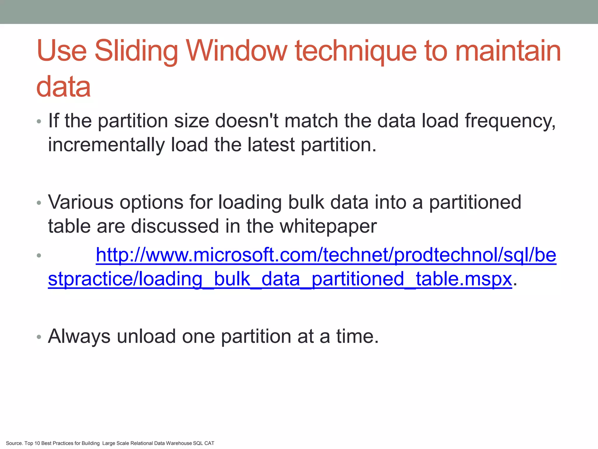 Use Sliding Window technique to maintain
            data
            • If the partition size doesn't match the data load frequency,
                 incrementally load the latest partition.

            • Various options for loading bulk data into a partitioned
              table are discussed in the whitepaper
            •       http://www.microsoft.com/technet/prodtechnol/sql/be
              stpractice/loading_bulk_data_partitioned_table.mspx.

            • Always unload one partition at a time.




Source. Top 10 Best Practices for Building Large Scale Relational Data Warehouse SQL CAT
 