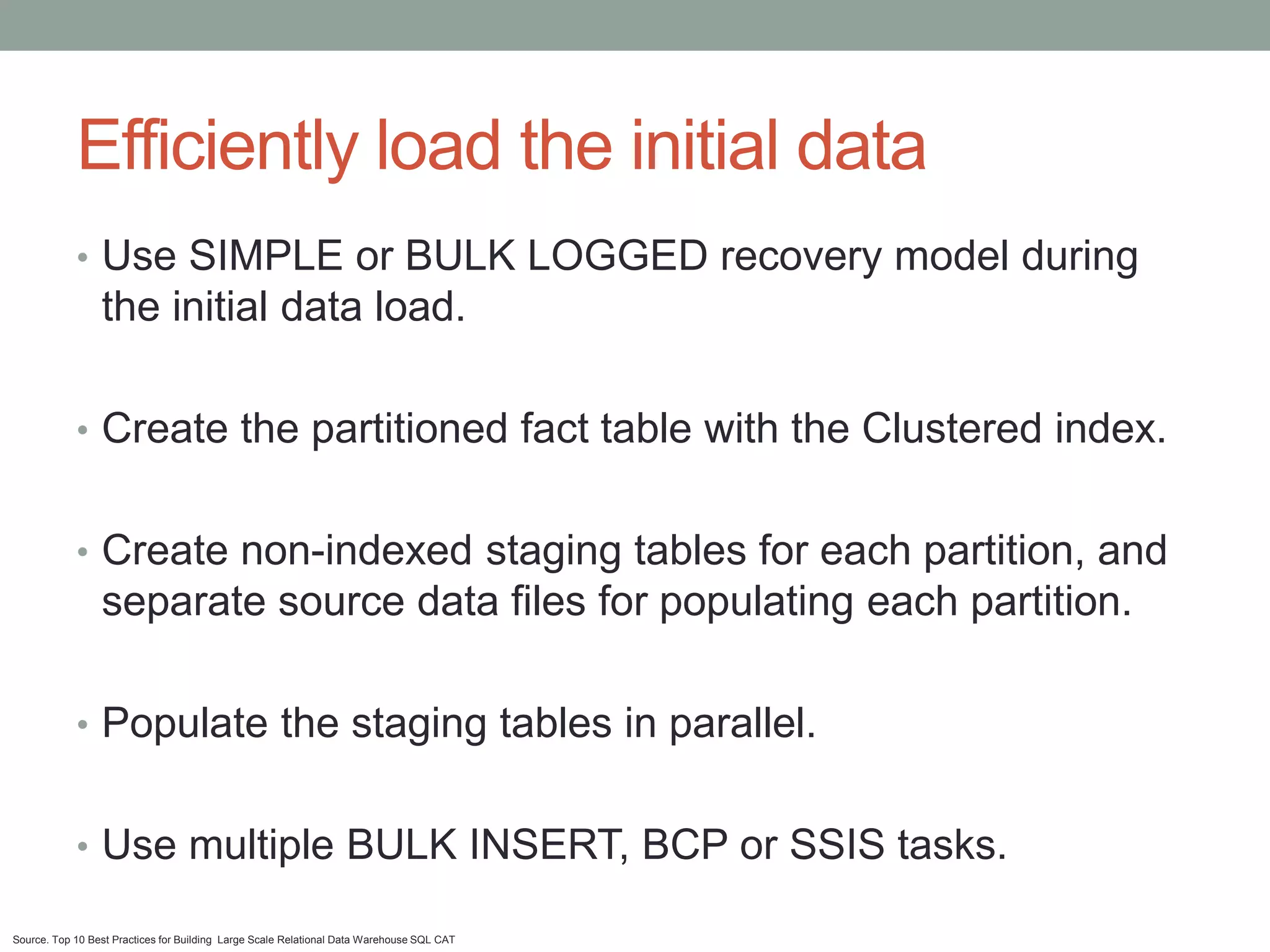 Efficiently load the initial data
            • Use SIMPLE or BULK LOGGED recovery model during
                 the initial data load.

            • Create the partitioned fact table with the Clustered index.


            • Create non-indexed staging tables for each partition, and
                 separate source data files for populating each partition.

            • Populate the staging tables in parallel.


            • Use multiple BULK INSERT, BCP or SSIS tasks.

Source. Top 10 Best Practices for Building Large Scale Relational Data Warehouse SQL CAT
 