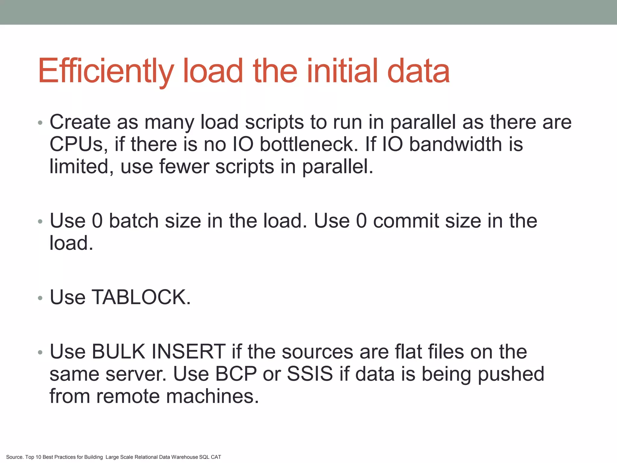 Efficiently load the initial data
            • Create as many load scripts to run in parallel as there are
                 CPUs, if there is no IO bottleneck. If IO bandwidth is
                 limited, use fewer scripts in parallel.

            • Use 0 batch size in the load. Use 0 commit size in the
                 load.

            • Use TABLOCK.


            • Use BULK INSERT if the sources are flat files on the
                 same server. Use BCP or SSIS if data is being pushed
                 from remote machines.

Source. Top 10 Best Practices for Building Large Scale Relational Data Warehouse SQL CAT
 