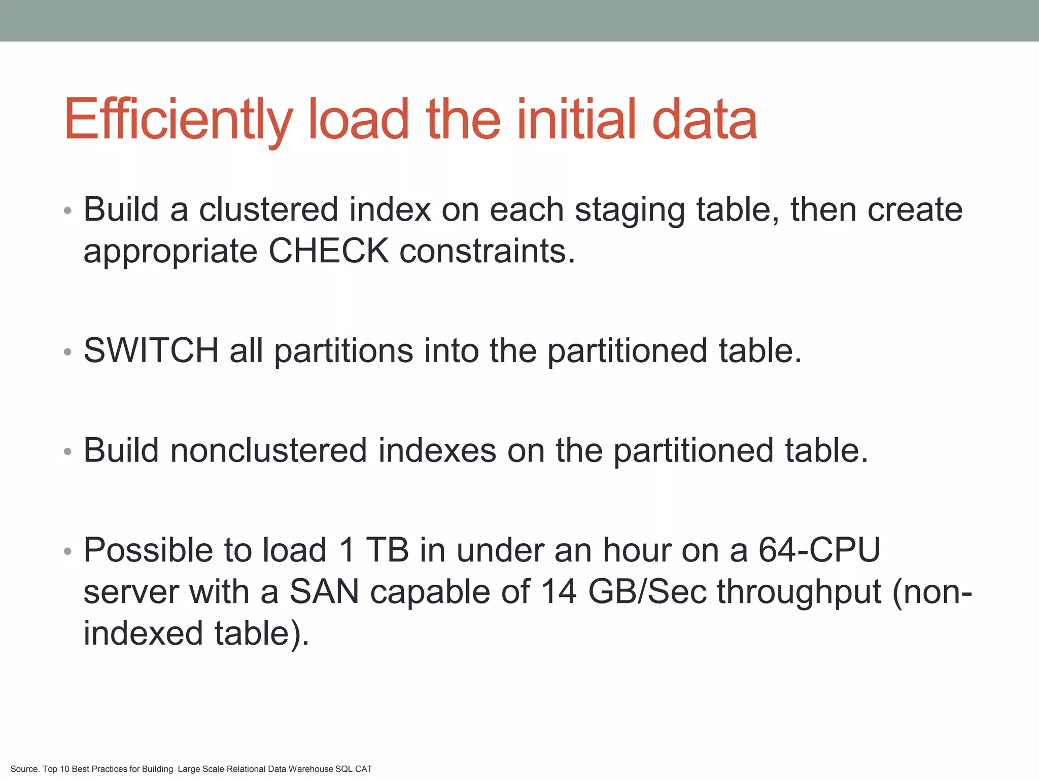 Efficiently load the initial data
            • Build a clustered index on each staging table, then create
                 appropriate CHECK constraints.

            • SWITCH all partitions into the partitioned table.


            • Build nonclustered indexes on the partitioned table.


            • Possible to load 1 TB in under an hour on a 64-CPU
                 server with a SAN capable of 14 GB/Sec throughput (non-
                 indexed table).


Source. Top 10 Best Practices for Building Large Scale Relational Data Warehouse SQL CAT
 