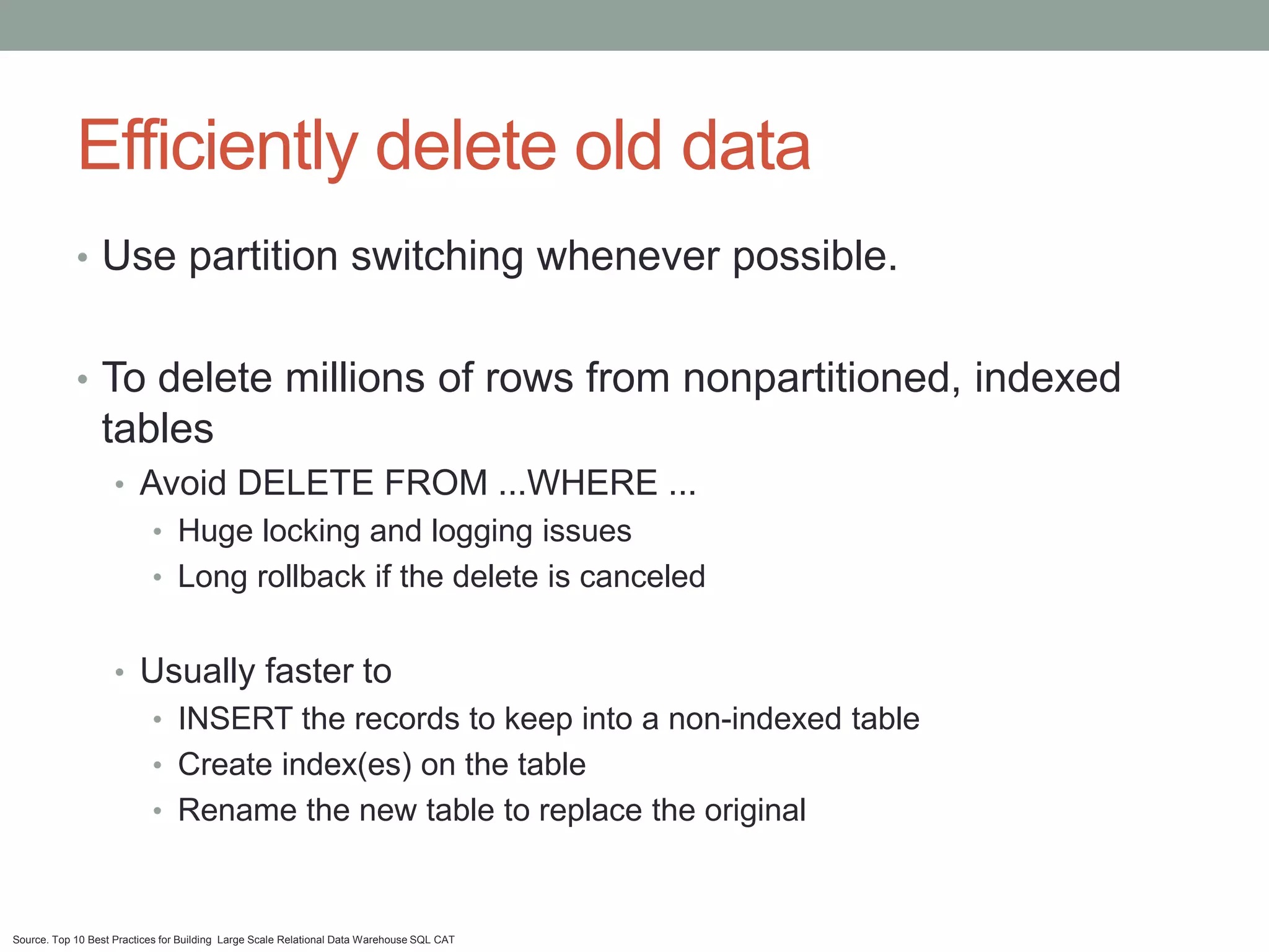 Efficiently delete old data
            • Use partition switching whenever possible.


            • To delete millions of rows from nonpartitioned, indexed
                 tables
                    • Avoid DELETE FROM ...WHERE ...
                           • Huge locking and logging issues
                           • Long rollback if the delete is canceled


                    • Usually faster to
                           • INSERT the records to keep into a non-indexed table
                           • Create index(es) on the table
                           • Rename the new table to replace the original



Source. Top 10 Best Practices for Building Large Scale Relational Data Warehouse SQL CAT
 