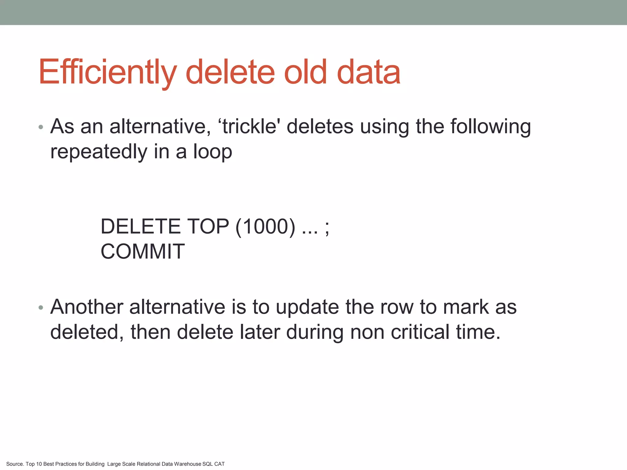 Efficiently delete old data
            • As an alternative, ‘trickle' deletes using the following
                 repeatedly in a loop


                                     DELETE TOP (1000) ... ;
                                     COMMIT

            • Another alternative is to update the row to mark as
                 deleted, then delete later during non critical time.




Source. Top 10 Best Practices for Building Large Scale Relational Data Warehouse SQL CAT
 