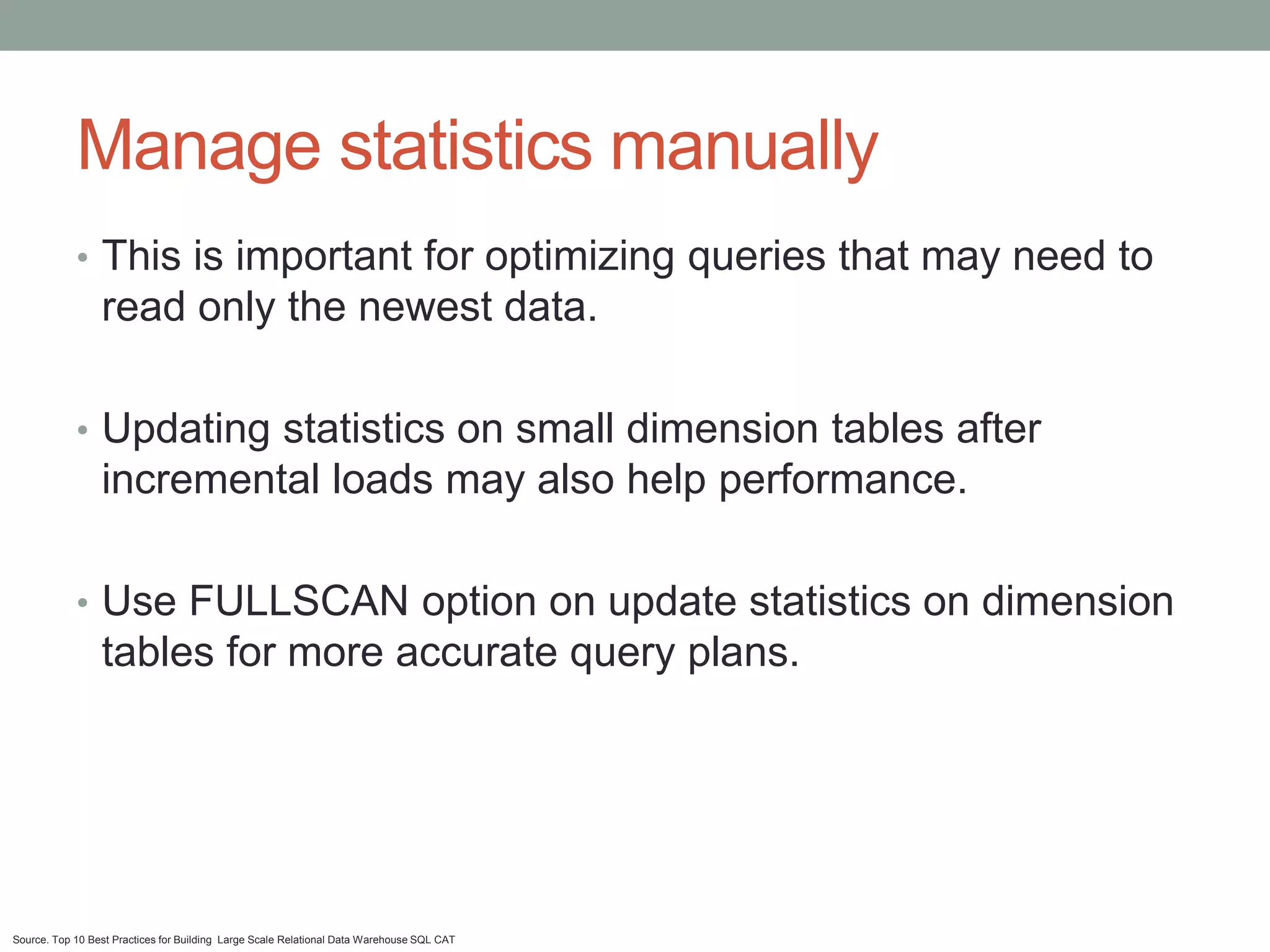 Manage statistics manually
            • This is important for optimizing queries that may need to
                 read only the newest data.

            • Updating statistics on small dimension tables after
                 incremental loads may also help performance.

            • Use FULLSCAN option on update statistics on dimension
                 tables for more accurate query plans.




Source. Top 10 Best Practices for Building Large Scale Relational Data Warehouse SQL CAT
 