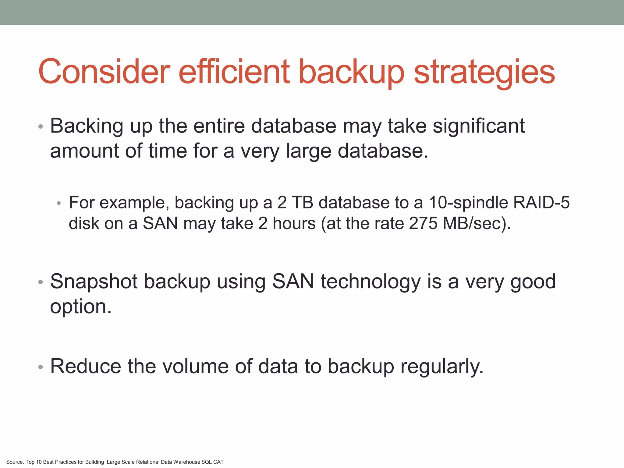 Consider efficient backup strategies
            • Backing up the entire database may take significant
                 amount of time for a very large database.

                    • For example, backing up a 2 TB database to a 10-spindle RAID-5
                         disk on a SAN may take 2 hours (at the rate 275 MB/sec).


            • Snapshot backup using SAN technology is a very good
                 option.

            • Reduce the volume of data to backup regularly.




Source. Top 10 Best Practices for Building Large Scale Relational Data Warehouse SQL CAT
 